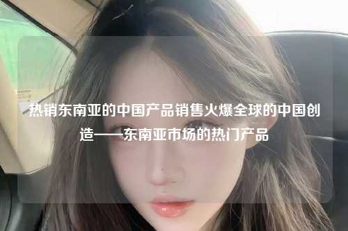 热销东南亚的中国产品销售火爆全球的中国创造——东南亚市场的热门产品
